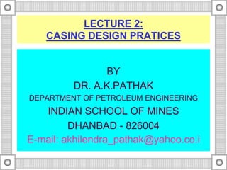 LECTURE 2:
CASING DESIGN PRATICES
BY
DR. A.K.PATHAK
DEPARTMENT OF PETROLEUM ENGINEERING
INDIAN SCHOOL OF MINES
DHANBAD - 826004
E-mail: akhilendra_pathak@yahoo.co.i
 
