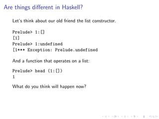 Are things diﬀerent in Haskell?

   Let’s think about our old friend the list constructor.

   Prelude> 1:[]
   [1]
   Prelude> 1:undefined
   [1*** Exception: Prelude.undefined

   And a function that operates on a list:

   Prelude> head (1:[])
   1

   What do you think will happen now?
 