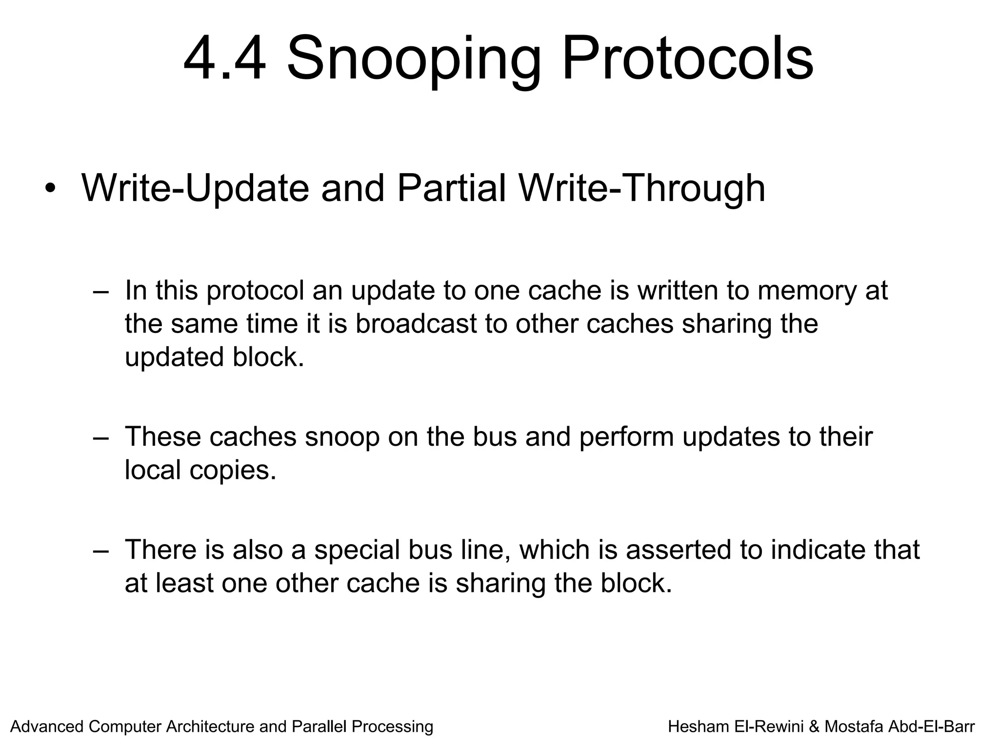 4.4 Snooping Protocols

    • Write-Update and Partial Write-Through

          – In this protocol an update to one cache is written to memory at
            the same time it is broadcast to other caches sharing the
            updated block.

          – These caches snoop on the bus and perform updates to their
            local copies.

          – There is also a special bus line, which is asserted to indicate that
            at least one other cache is sharing the block.




Advanced Computer Architecture and Parallel Processing    Hesham El-Rewini & Mostafa Abd-El-Barr
 