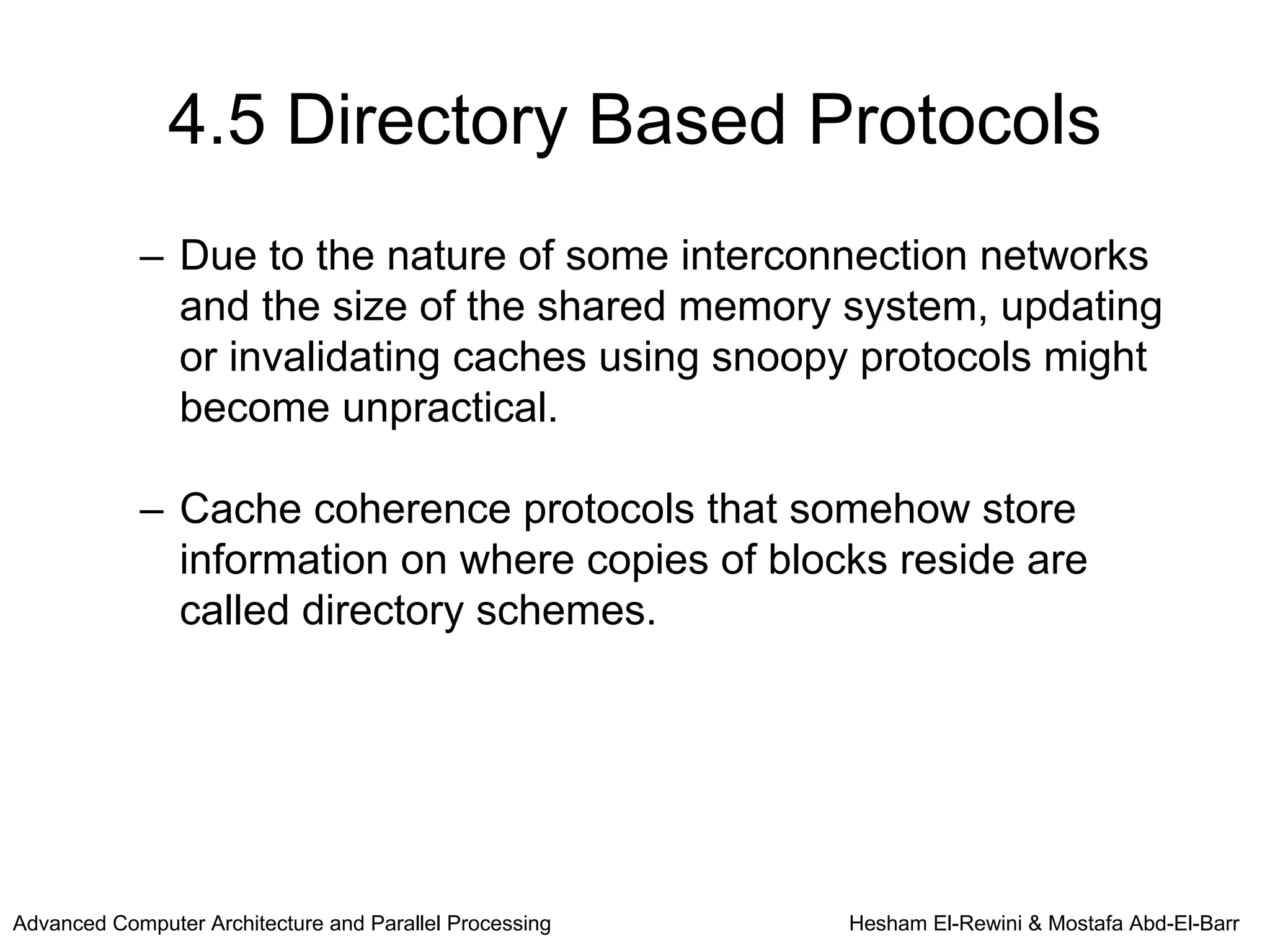 4.5 Directory Based Protocols
            – Due to the nature of some interconnection networks
              and the size of the shared memory system, updating
              or invalidating caches using snoopy protocols might
              become unpractical.

            – Cache coherence protocols that somehow store
              information on where copies of blocks reside are
              called directory schemes.




Advanced Computer Architecture and Parallel Processing   Hesham El-Rewini & Mostafa Abd-El-Barr
 