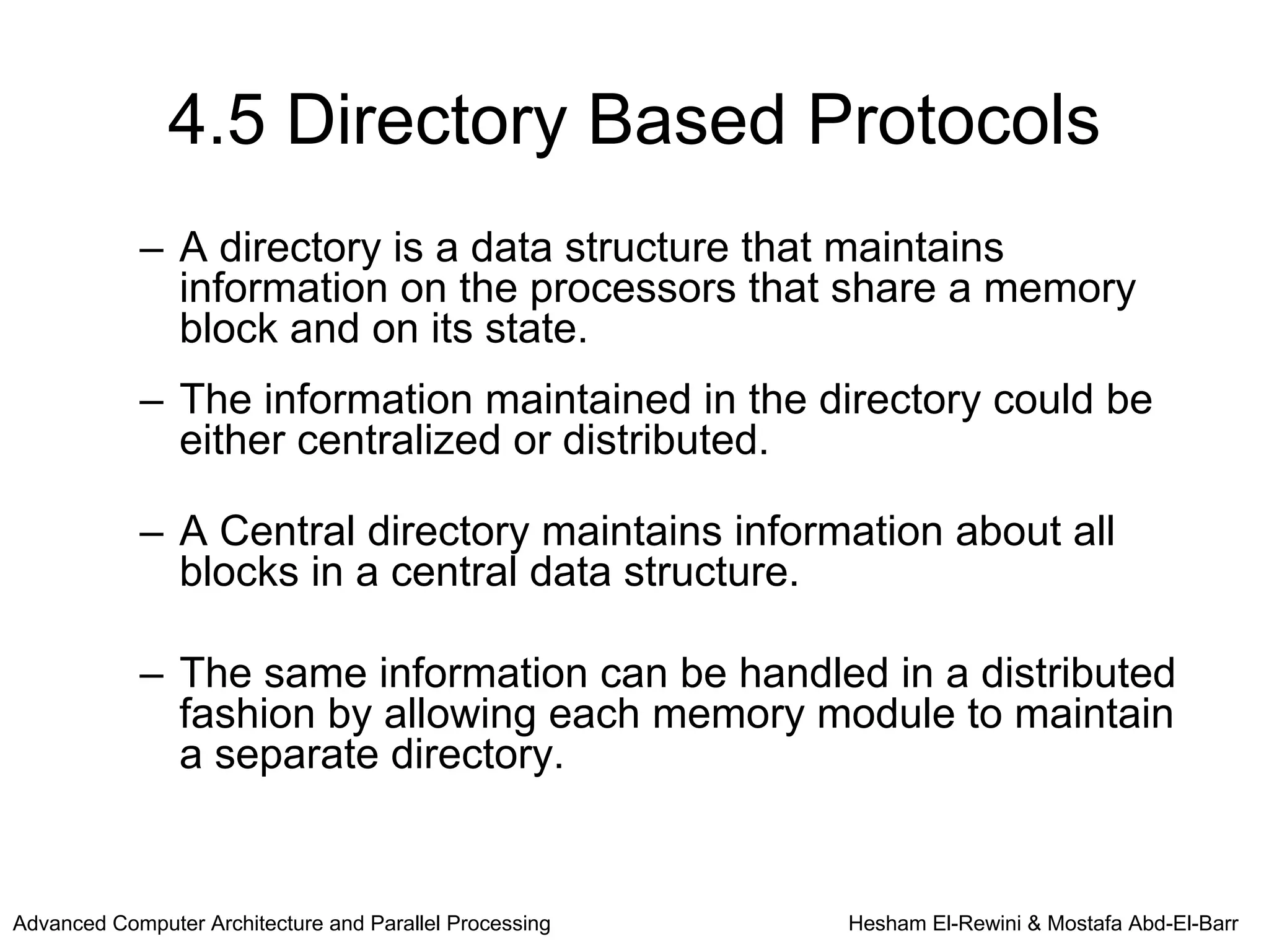 4.5 Directory Based Protocols
            – A directory is a data structure that maintains
              information on the processors that share a memory
              block and on its state.
            – The information maintained in the directory could be
              either centralized or distributed.

            – A Central directory maintains information about all
              blocks in a central data structure.

            – The same information can be handled in a distributed
              fashion by allowing each memory module to maintain
              a separate directory.


Advanced Computer Architecture and Parallel Processing   Hesham El-Rewini & Mostafa Abd-El-Barr
 