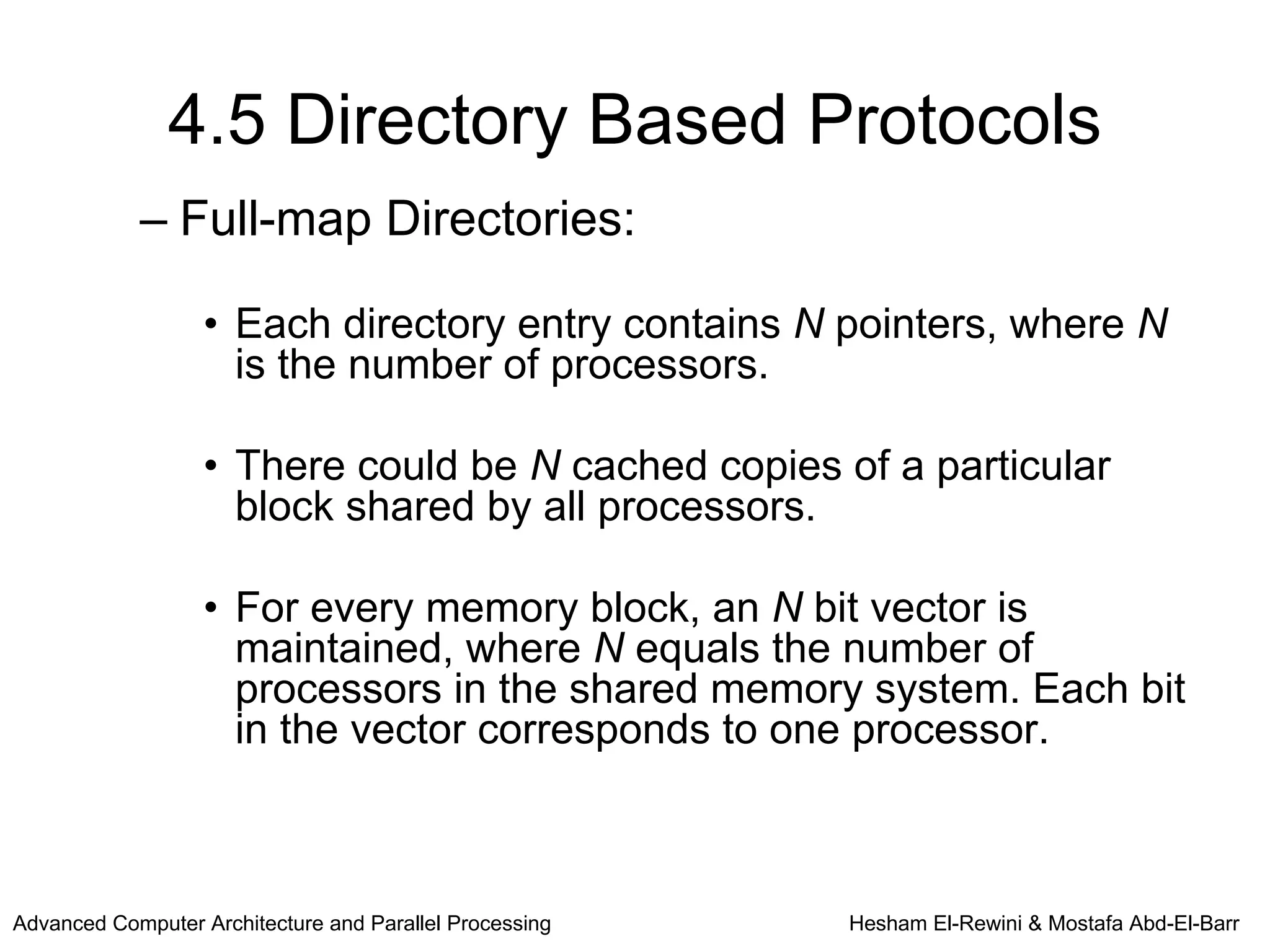 4.5 Directory Based Protocols
            – Full-map Directories:

                   • Each directory entry contains N pointers, where N
                     is the number of processors.

                   • There could be N cached copies of a particular
                     block shared by all processors.

                   • For every memory block, an N bit vector is
                     maintained, where N equals the number of
                     processors in the shared memory system. Each bit
                     in the vector corresponds to one processor.



Advanced Computer Architecture and Parallel Processing   Hesham El-Rewini & Mostafa Abd-El-Barr
 
