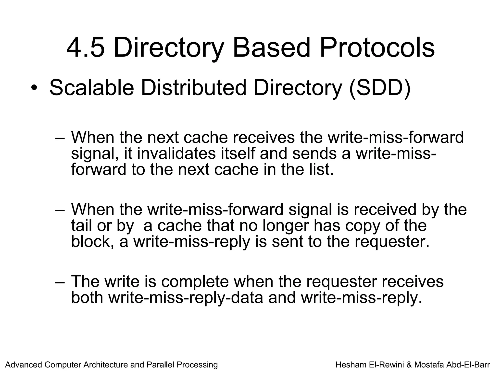 4.5 Directory Based Protocols
      • Scalable Distributed Directory (SDD)

            – When the next cache receives the write-miss-forward
              signal, it invalidates itself and sends a write-miss-
              forward to the next cache in the list.

            – When the write-miss-forward signal is received by the
              tail or by a cache that no longer has copy of the
              block, a write-miss-reply is sent to the requester.

            – The write is complete when the requester receives
              both write-miss-reply-data and write-miss-reply.


Advanced Computer Architecture and Parallel Processing   Hesham El-Rewini & Mostafa Abd-El-Barr
 