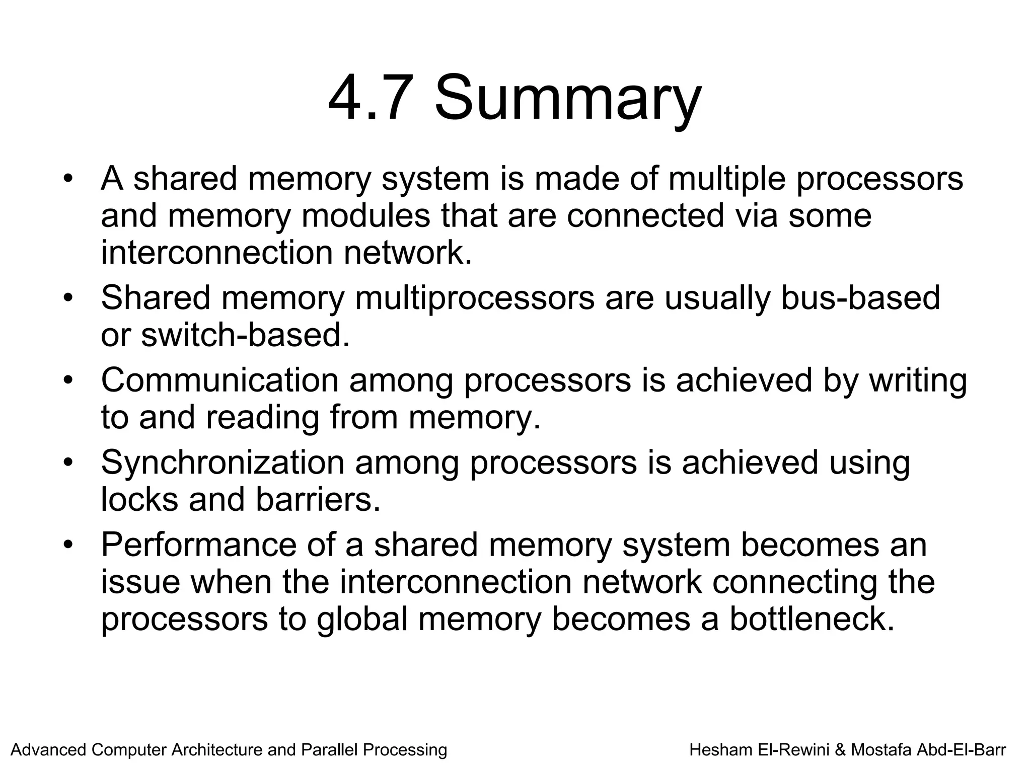 4.7 Summary
      • A shared memory system is made of multiple processors
        and memory modules that are connected via some
        interconnection network.
      • Shared memory multiprocessors are usually bus-based
        or switch-based.
      • Communication among processors is achieved by writing
        to and reading from memory.
      • Synchronization among processors is achieved using
        locks and barriers.
      • Performance of a shared memory system becomes an
        issue when the interconnection network connecting the
        processors to global memory becomes a bottleneck.


Advanced Computer Architecture and Parallel Processing   Hesham El-Rewini & Mostafa Abd-El-Barr
 