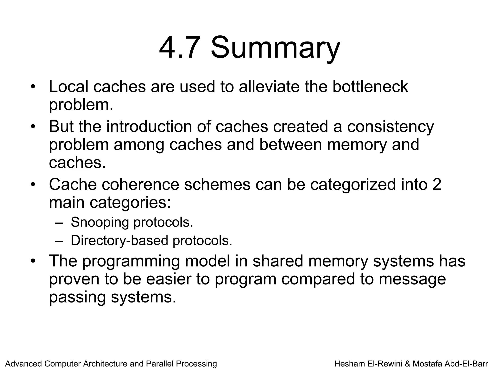 4.7 Summary
      • Local caches are used to alleviate the bottleneck
        problem.
      • But the introduction of caches created a consistency
        problem among caches and between memory and
        caches.
      • Cache coherence schemes can be categorized into 2
        main categories:
            – Snooping protocols.
            – Directory-based protocols.
      • The programming model in shared memory systems has
        proven to be easier to program compared to message
        passing systems.


Advanced Computer Architecture and Parallel Processing   Hesham El-Rewini & Mostafa Abd-El-Barr
 