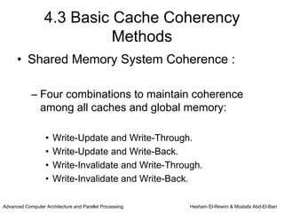 4.3 Basic Cache Coherency
                            Methods
      • Shared Memory System Coherence :

            – Four combinations to maintain coherence
              among all caches and global memory:

                   •   Write-Update and Write-Through.
                   •   Write-Update and Write-Back.
                   •   Write-Invalidate and Write-Through.
                   •   Write-Invalidate and Write-Back.

Advanced Computer Architecture and Parallel Processing   Hesham El-Rewini & Mostafa Abd-El-Barr
 