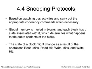 4.4 Snooping Protocols
      • Based on watching bus activities and carry out the
        appropriate coherency commands when necessary.

      • Global memory is moved in blocks, and each block has a
        state associated with it, which determines what happens
        to the entire contents of the block.

      • The state of a block might change as a result of the
        operations Read-Miss, Read-Hit, Write-Miss, and Write-
        Hit.



Advanced Computer Architecture and Parallel Processing   Hesham El-Rewini & Mostafa Abd-El-Barr
 