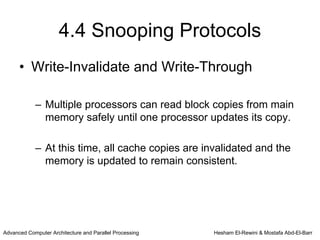 4.4 Snooping Protocols
      • Write-Invalidate and Write-Through

            – Multiple processors can read block copies from main
              memory safely until one processor updates its copy.

            – At this time, all cache copies are invalidated and the
              memory is updated to remain consistent.




Advanced Computer Architecture and Parallel Processing   Hesham El-Rewini & Mostafa Abd-El-Barr
 