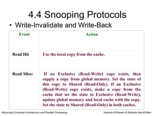 4.4 Snooping Protocols
      • Write-Invalidate and Write-Back
              Event                                      Action



        Read Hit                 Use the local copy from the cache.



        Read Miss:                If no Exclusive (Read-Write) copy exists, then
                                 supply a copy from global memory. Set the state of
                                 this copy to Shared (Read-Only). If an Exclusive
                                 (Read-Write) copy exists, make a copy from the
                                 cache that set the state to Exclusive (Read-Write),
                                 update global memory and local cache with the copy.
                                 Set the state to Shared (Read-Only) in both caches.
Advanced Computer Architecture and Parallel Processing            Hesham El-Rewini & Mostafa Abd-El-Barr
 