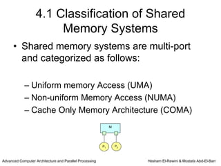 4.1 Classification of Shared
                        Memory Systems
      • Shared memory systems are multi-port
        and categorized as follows:

            – Uniform memory Access (UMA)
            – Non-uniform Memory Access (NUMA)
            – Cache Only Memory Architecture (COMA)
                                                              M




                                                         P1       P2



Advanced Computer Architecture and Parallel Processing                 Hesham El-Rewini & Mostafa Abd-El-Barr
 