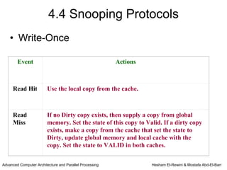 4.4 Snooping Protocols
    • Write-Once

        Event                                            Actions



     Read Hit            Use the local copy from the cache.



     Read                If no Dirty copy exists, then supply a copy from global
     Miss                memory. Set the state of this copy to Valid. If a dirty copy
                         exists, make a copy from the cache that set the state to
                         Dirty, update global memory and local cache with the
                         copy. Set the state to VALID in both caches.


Advanced Computer Architecture and Parallel Processing             Hesham El-Rewini & Mostafa Abd-El-Barr
 