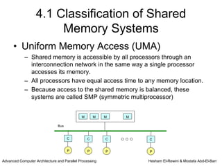4.1 Classification of Shared
                        Memory Systems
      • Uniform Memory Access (UMA)
            – Shared memory is accessible by all processors through an
              interconnection network in the same way a single processor
              accesses its memory.
            – All processors have equal access time to any memory location.
            – Because access to the shared memory is balanced, these
              systems are called SMP (symmetric multiprocessor)


                                             M       M   M   M

                               Bus


                                     C           C       C       C


                                     P           P       P       P

Advanced Computer Architecture and Parallel Processing           Hesham El-Rewini & Mostafa Abd-El-Barr
 