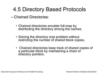 4.5 Directory Based Protocols
            – Chained Directories:

                   • Chained directories emulate full-map by
                     distributing the directory among the caches.

                   • Solving the directory size problem without
                     restricting the number of shared block copies.

                   • Chained directories keep track of shared copies of
                     a particular block by maintaining a chain of
                     directory pointers.




Advanced Computer Architecture and Parallel Processing   Hesham El-Rewini & Mostafa Abd-El-Barr
 