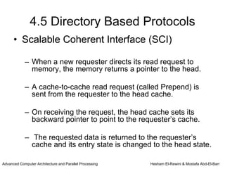4.5 Directory Based Protocols
      • Scalable Coherent Interface (SCI)

            – When a new requester directs its read request to
              memory, the memory returns a pointer to the head.

            – A cache-to-cache read request (called Prepend) is
              sent from the requester to the head cache.

            – On receiving the request, the head cache sets its
              backward pointer to point to the requester’s cache.

            – The requested data is returned to the requester’s
              cache and its entry state is changed to the head state.

Advanced Computer Architecture and Parallel Processing   Hesham El-Rewini & Mostafa Abd-El-Barr
 