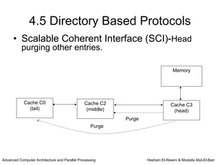4.5 Directory Based Protocols
      • Scalable Coherent Interface (SCI)-Head
           purging other entries.

                                                                                 Memory




            Cache C0                           Cache C2                         Cache C3
              (tail)                            (middle)                         (head)
                                                           Purge
                                                   Purge




Advanced Computer Architecture and Parallel Processing             Hesham El-Rewini & Mostafa Abd-El-Barr
 