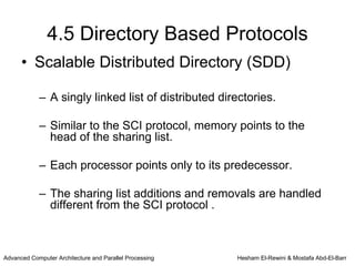 4.5 Directory Based Protocols
      • Scalable Distributed Directory (SDD)

            – A singly linked list of distributed directories.

            – Similar to the SCI protocol, memory points to the
              head of the sharing list.

            – Each processor points only to its predecessor.

            – The sharing list additions and removals are handled
              different from the SCI protocol .



Advanced Computer Architecture and Parallel Processing   Hesham El-Rewini & Mostafa Abd-El-Barr
 