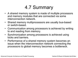 4.7 Summary
      • A shared memory system is made of multiple processors
        and memory modules that are connected via some
        interconnection network.
      • Shared memory multiprocessors are usually bus-based
        or switch-based.
      • Communication among processors is achieved by writing
        to and reading from memory.
      • Synchronization among processors is achieved using
        locks and barriers.
      • Performance of a shared memory system becomes an
        issue when the interconnection network connecting the
        processors to global memory becomes a bottleneck.


Advanced Computer Architecture and Parallel Processing   Hesham El-Rewini & Mostafa Abd-El-Barr
 