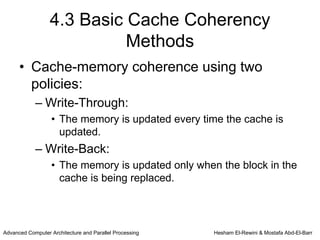 4.3 Basic Cache Coherency
                            Methods
      • Cache-memory coherence using two
        policies:
            – Write-Through:
                   • The memory is updated every time the cache is
                     updated.
            – Write-Back:
                   • The memory is updated only when the block in the
                     cache is being replaced.



Advanced Computer Architecture and Parallel Processing   Hesham El-Rewini & Mostafa Abd-El-Barr
 