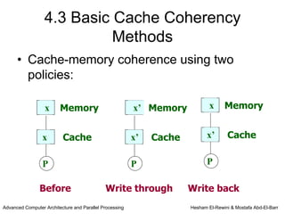 4.3 Basic Cache Coherency
                            Methods
      • Cache-memory coherence using two
        policies:

                  x      Memory                          x’ Memory            x     Memory


                 x        Cache                          x’   Cache          x’      Cache


                 P                                       P                   P

                Before                       Write through            Write back
Advanced Computer Architecture and Parallel Processing                Hesham El-Rewini & Mostafa Abd-El-Barr
 