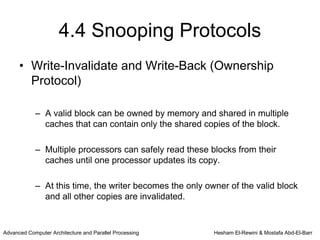 4.4 Snooping Protocols
      • Write-Invalidate and Write-Back (Ownership
        Protocol)

            – A valid block can be owned by memory and shared in multiple
              caches that can contain only the shared copies of the block.

            – Multiple processors can safely read these blocks from their
              caches until one processor updates its copy.

            – At this time, the writer becomes the only owner of the valid block
              and all other copies are invalidated.


Advanced Computer Architecture and Parallel Processing    Hesham El-Rewini & Mostafa Abd-El-Barr
 
