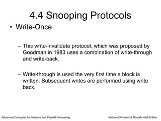 4.4 Snooping Protocols
      • Write-Once

            – This write-invalidate protocol, which was proposed by
              Goodman in 1983 uses a combination of write-through
              and write-back.

            – Write-through is used the very first time a block is
              written. Subsequent writes are performed using write
              back.




Advanced Computer Architecture and Parallel Processing   Hesham El-Rewini & Mostafa Abd-El-Barr
 