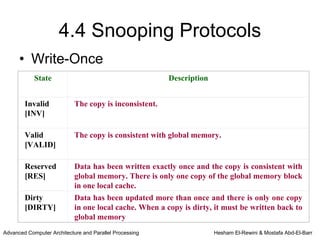 4.4 Snooping Protocols
      • Write-Once
            State                                        Description


        Invalid             The copy is inconsistent.
        [INV]

        Valid               The copy is consistent with global memory.
        [VALID]

        Reserved            Data has been written exactly once and the copy is consistent with
        [RES]               global memory. There is only one copy of the global memory block
                            in one local cache.
        Dirty               Data has been updated more than once and there is only one copy
        [DIRTY]             in one local cache. When a copy is dirty, it must be written back to
                            global memory
Advanced Computer Architecture and Parallel Processing                 Hesham El-Rewini & Mostafa Abd-El-Barr
 