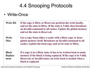 4.4 Snooping Protocols
    • Write-Once
      Write Hit           If the copy is Dirty or Reserved, perform the write locally,
                          and set the state to Dirty. If the state is Valid, then broadcast
                          an Invalid command to all caches. Update the global memory
                          and set the state to Reserved.

      Write               Get a copy from either a cache with a Dirty copy or from
      Miss                global memory itself. Broadcast an Invalid command to all
                          caches. Update the local copy and set its state to Dirty.


      Block               If a copy is in a Dirty state, it has to be written back to main
      Replace             memory if the block is being replaced. If the copy is in Valid,
      ment                Reserved, or Invalid states, no write back is needed when a
                          block is replaced.
Advanced Computer Architecture and Parallel Processing            Hesham El-Rewini & Mostafa Abd-El-Barr
 