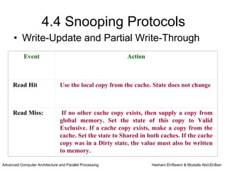 4.4 Snooping Protocols
      • Write-Update and Partial Write-Through
            Event                                         Action



     Read Hit                   Use the local copy from the cache. State does not change



     Read Miss:                  If no other cache copy exists, then supply a copy from
                                global memory. Set the state of this copy to Valid
                                Exclusive. If a cache copy exists, make a copy from the
                                cache. Set the state to Shared in both caches. If the cache
                                copy was in a Dirty state, the value must also be written
                                to memory.

Advanced Computer Architecture and Parallel Processing             Hesham El-Rewini & Mostafa Abd-El-Barr
 
