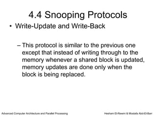 4.4 Snooping Protocols
      • Write-Update and Write-Back

            – This protocol is similar to the previous one
              except that instead of writing through to the
              memory whenever a shared block is updated,
              memory updates are done only when the
              block is being replaced.




Advanced Computer Architecture and Parallel Processing   Hesham El-Rewini & Mostafa Abd-El-Barr
 