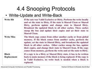 4.4 Snooping Protocols
      • Write-Update and Write-Back
    Write Hit                   If the sate was Valid Exclusive or Dirty, Perform the write locally
                                and set the state to Dirty. If the state is Shared Clean or Shared
                                Dirty, perform update and change state to Shared Dirty.
                                Broadcast the updated block to all other caches. These caches
                                snoop the bus and update their copies and set their state to
                                Shared Clean.
    Write Miss                  The block copy comes from either another cache or from global
                                memory. If the block comes from another cache, perform the
                                update, set the state to Shared Dirty, and broadcast the updated
                                block to all other caches. Other caches snoop the bus, update
                                their copies, and change their state to Shared Clean. If the copy
                                comes from memory, perform the write and set the state to Dirty.
    Block                       If a copy is in a Dirty or Shared Dirty state, it has to be written
    Replacement                 back to main memory if the block is being replaced. If the copy is
                                in Valid Exclusive, no write back is needed when a block is
                                replaced.
Advanced Computer Architecture and Parallel Processing                 Hesham El-Rewini & Mostafa Abd-El-Barr
 
