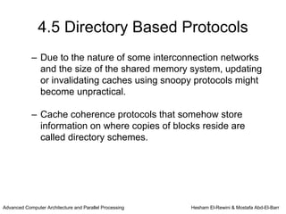 4.5 Directory Based Protocols
            – Due to the nature of some interconnection networks
              and the size of the shared memory system, updating
              or invalidating caches using snoopy protocols might
              become unpractical.

            – Cache coherence protocols that somehow store
              information on where copies of blocks reside are
              called directory schemes.




Advanced Computer Architecture and Parallel Processing   Hesham El-Rewini & Mostafa Abd-El-Barr
 