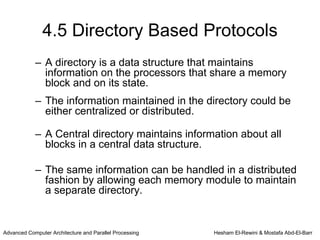 4.5 Directory Based Protocols
            – A directory is a data structure that maintains
              information on the processors that share a memory
              block and on its state.
            – The information maintained in the directory could be
              either centralized or distributed.

            – A Central directory maintains information about all
              blocks in a central data structure.

            – The same information can be handled in a distributed
              fashion by allowing each memory module to maintain
              a separate directory.


Advanced Computer Architecture and Parallel Processing   Hesham El-Rewini & Mostafa Abd-El-Barr
 