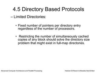 4.5 Directory Based Protocols
            – Limited Directories:

                   • Fixed number of pointers per directory entry
                     regardless of the number of processors.

                   • Restricting the number of simultaneously cached
                     copies of any block should solve the directory size
                     problem that might exist in full-map directories.




Advanced Computer Architecture and Parallel Processing   Hesham El-Rewini & Mostafa Abd-El-Barr
 