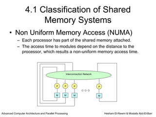 4.1 Classification of Shared
                        Memory Systems
      • Non Uniform Memory Access (NUMA)
            – Each processor has part of the shared memory attached.
            – The access time to modules depend on the distance to the
              processor, which results a non-uniform memory access time.




                                                    Interconnection Network




                                            P      P       P                  P


                                            M      M      M                   M




Advanced Computer Architecture and Parallel Processing                            Hesham El-Rewini & Mostafa Abd-El-Barr
 