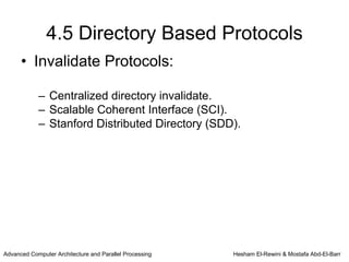 4.5 Directory Based Protocols
      • Invalidate Protocols:

            – Centralized directory invalidate.
            – Scalable Coherent Interface (SCI).
            – Stanford Distributed Directory (SDD).




Advanced Computer Architecture and Parallel Processing   Hesham El-Rewini & Mostafa Abd-El-Barr
 