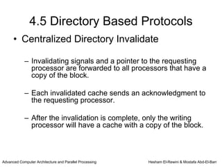 4.5 Directory Based Protocols
      • Centralized Directory Invalidate

            – Invalidating signals and a pointer to the requesting
              processor are forwarded to all processors that have a
              copy of the block.

            – Each invalidated cache sends an acknowledgment to
              the requesting processor.

            – After the invalidation is complete, only the writing
              processor will have a cache with a copy of the block.



Advanced Computer Architecture and Parallel Processing   Hesham El-Rewini & Mostafa Abd-El-Barr
 