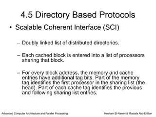 4.5 Directory Based Protocols
      • Scalable Coherent Interface (SCI)

            – Doubly linked list of distributed directories.

            – Each cached block is entered into a list of processors
              sharing that block.

            – For every block address, the memory and cache
              entries have additional tag bits. Part of the memory
              tag identifies the first processor in the sharing list (the
              head). Part of each cache tag identifies the previous
              and following sharing list entries.


Advanced Computer Architecture and Parallel Processing   Hesham El-Rewini & Mostafa Abd-El-Barr
 