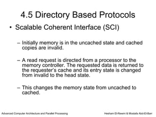 4.5 Directory Based Protocols
      • Scalable Coherent Interface (SCI)

            – Initially memory is in the uncached state and cached
              copies are invalid.

            – A read request is directed from a processor to the
              memory controller. The requested data is returned to
              the requester’s cache and its entry state is changed
              from invalid to the head state.

            – This changes the memory state from uncached to
              cached.


Advanced Computer Architecture and Parallel Processing   Hesham El-Rewini & Mostafa Abd-El-Barr
 