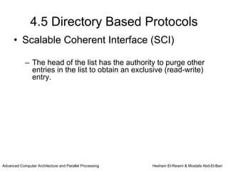 4.5 Directory Based Protocols
      • Scalable Coherent Interface (SCI)

            – The head of the list has the authority to purge other
              entries in the list to obtain an exclusive (read-write)
              entry.




Advanced Computer Architecture and Parallel Processing   Hesham El-Rewini & Mostafa Abd-El-Barr
 