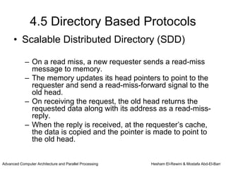 4.5 Directory Based Protocols
      • Scalable Distributed Directory (SDD)

            – On a read miss, a new requester sends a read-miss
              message to memory.
            – The memory updates its head pointers to point to the
              requester and send a read-miss-forward signal to the
              old head.
            – On receiving the request, the old head returns the
              requested data along with its address as a read-miss-
              reply.
            – When the reply is received, at the requester’s cache,
              the data is copied and the pointer is made to point to
              the old head.


Advanced Computer Architecture and Parallel Processing   Hesham El-Rewini & Mostafa Abd-El-Barr
 