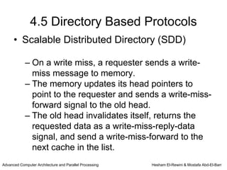 4.5 Directory Based Protocols
      • Scalable Distributed Directory (SDD)

            – On a write miss, a requester sends a write-
              miss message to memory.
            – The memory updates its head pointers to
              point to the requester and sends a write-miss-
              forward signal to the old head.
            – The old head invalidates itself, returns the
              requested data as a write-miss-reply-data
              signal, and send a write-miss-forward to the
              next cache in the list.
Advanced Computer Architecture and Parallel Processing   Hesham El-Rewini & Mostafa Abd-El-Barr
 