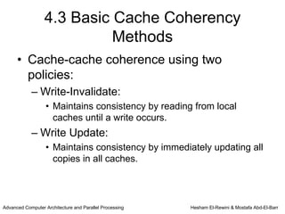4.3 Basic Cache Coherency
                            Methods
      • Cache-cache coherence using two
        policies:
            – Write-Invalidate:
                   • Maintains consistency by reading from local
                     caches until a write occurs.
            – Write Update:
                   • Maintains consistency by immediately updating all
                     copies in all caches.



Advanced Computer Architecture and Parallel Processing   Hesham El-Rewini & Mostafa Abd-El-Barr
 
