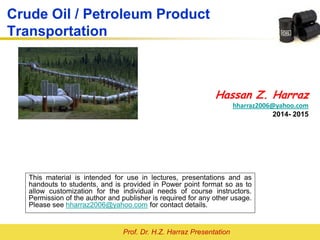 Prof. Dr. H.Z. Harraz Presentation
Crude Oil / Petroleum Product
Transportation
Hassan Z. Harraz
hharraz2006@yahoo.com
2014- 2015
This material is intended for use in lectures, presentations and as
handouts to students, and is provided in Power point format so as to
allow customization for the individual needs of course instructors.
Permission of the author and publisher is required for any other usage.
Please see hharraz2006@yahoo.com for contact details.
 