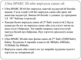 Ultra SPARC III-ийн виртуаль санах ойUltra SPARC III 64 бит виртуаль хаягтай хуудастай 64 битийн машин. Гэсэн хэдий ч 64 бит виртуаль санах ойн орон зай ашиглаж чаддаггүй. Зөвхөн 64 битийг л дэмжих тул программ 1,8×1013 байтаас хэтрэхгүй.Хандаж болох виртуаль санах ой 243 байт хэсжээтэй 2 бүсэд хуваагдах ба нэг нь виртуаль санах ойн дээд хэсэгт нөгөө нь доод хэсэгт байрлана. Эдгээрийн хооронд хэрэглэгдээгүй хаягууд бүхий нүх байрлана. Нүх хэрэглэх оролдлого алдаа дуудна.Ultra SPARC III-ийн max физик санах ой 241 байт (2200Гбайт) байна. Хуудасны 4 төрлийн хэмжээтэй: 8Кбайт, 64Кбайт, 512Кбайт ба 4Мбайт.Виртуаль санах ойн хэмжээ их тул жирийн хуудасны хүснэгт хэрэглэх нь тохиромжгүй.