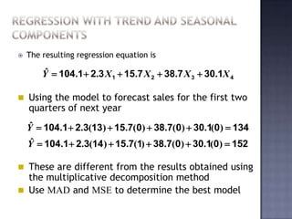    The resulting regression equation is

        ˆ
        Y  104.1  2.3 X 1  15.7 X 2  38.7 X 3  30.1X 4

 Using the model to forecast sales for the first two
    quarters of next year
    ˆ
    Y  104.1  2.3(13)  15.7(0)  38.7(0)  30.1(0)  134
     ˆ
    Y  104.1  2.3(14 )  15.7(1)  38.7(0)  30.1(0)  152

 These are different from the results obtained using
  the multiplicative decomposition method
 Use MAD and MSE to determine the best model
 