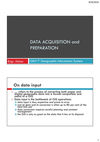 8/20/2010




                 DATA ACQUISITION and
                 PREPARATION

Engr. Ablao      GE517 Geographic Information System




    On data input
    … refers to the process of converting both paper and
    digital geographic data into a format compatible and
    useful to a GIS.
    Data input is the bottleneck of GIS operations.
      data input is slow, expensive and prone to error
      cost of data and its conversion is often up to 80 per cent of the
      total GIS cost
      data conversion requires careful planning and constant
      management
      the GIS is only as good as the data that it has at its disposal




                                                                                 1
 