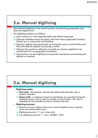 8/20/2010




2.a. Manual digitizing
Conventional digitizing is the manual process of converting geographic map
data into digital form.
The digitizing process is as follows:
   Map is placed on a flat digitizing tablet and affixed using tape.
   Operator identifies control (tic) points which have known geographic locations.
   Usually four or more points are identified.
   Operator digitizes the control points by moving the cursor to each location and
   then activating the digitizer by pressing a button.
   Software then performs calibration to enable any features digitized to be
   transformed into true geographic coordinates.
   Map features are then digitized by tracing their boundaries and activating the
   digitizer as required.




2.a. Manual digitizing
  Digitizing modes
      Point mode - the operator activates the button each time they want a
      location recorded
      Stream mode - a continuous stream of coordinates are recorded during the
      digitizing process with no need to activate a record button. The rate of
      sampling can be controlled by time or distance intervals.
  Digitizing accuracy
      Sources of errors: original map errors, internal digitizer errors, operator
      S          f          i i l             i t    l di iti                 t
      errors and control point errors.
      Digitizing accuracy = 1 mm x map scale
      e.g., Digitizing accuracy = 1 mm x 50,000 = 50 m




                                                                                            9
 