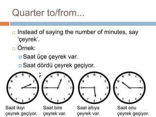 Quarter to/from...Instead of saying the number of minutes, say ‘çeyrek’.Örnek: Saat üçe çeyrek var.Saat dördü çeyrek geçiyor.Saat kaç?Saat bire çeyrek var.Saat ikiyi çeyrek geçiyor.Saat altıya çeyrek var.Saat onu çeyrek geçiyor.