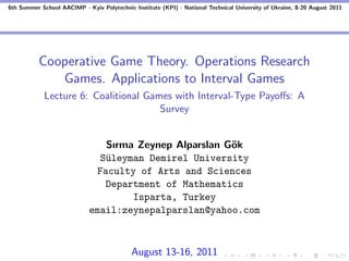 6th Summer School AACIMP - Kyiv Polytechnic Institute (KPI) - National Technical University of Ukraine, 8-20 August 2011




          Cooperative Game Theory. Operations Research
             Games. Applications to Interval Games
            Lecture 6: Coalitional Games with Interval-Type Payoﬀs: A
                                      Survey


                                Sırma Zeynep Alparslan G¨k
                                                        o
                               S¨leyman Demirel University
                                u
                              Faculty of Arts and Sciences
                                Department of Mathematics
                                     Isparta, Turkey
                             email:zeynepalparslan@yahoo.com



                                            August 13-16, 2011
 