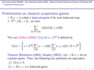 6th Summer School AACIMP - Kyiv Polytechnic Institute (KPI) - National Technical University of Ukraine, 8-20 August 2011
  Cooperative interval games




Preliminaries on classical cooperative games
      < N, v > is called a balanced game if for each balanced map
      λ : 2N  {∅} → R+ we have

                                                   λ(S)v (S) ≤ v (N).
                                      S∈2N {∅}

      The core (Gillies (1959)) C (v ) of v ∈ G N is deﬁned by


            C (v ) =        x ∈ RN |            xi = v (N);             xi ≥ v (S), ∀S ∈ 2N               .
                                          i∈N                     i∈S

      Theorem (Bondareva (1963), Shapley (1967)): Let < N, v > be an
      n-person game. Then, the following two assertions are equivalent:
       (i) C (v ) = ∅.
      (ii) < N, v > is a balanced game.
 